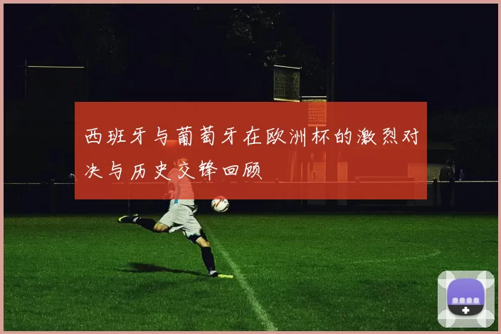 西班牙与葡萄牙在欧洲杯的激烈对决与历史交锋回顾