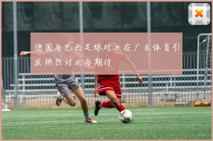 德国与巴西足球对决在广东体育引发热烈讨论与期待
