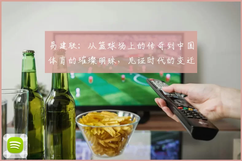 易建联：从篮球场上的传奇到中国体育的璀璨明珠，见证时代的变迁与奋斗精神