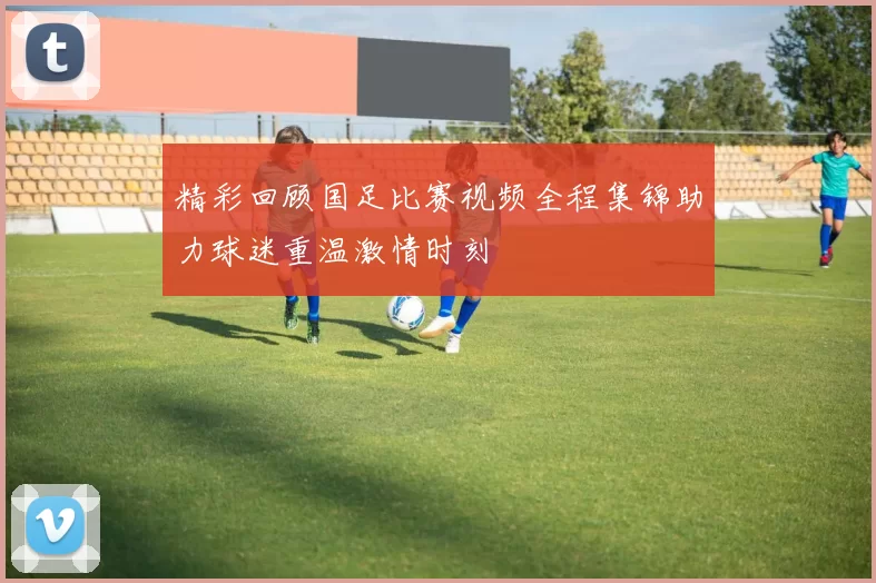 精彩回顾国足比赛视频全程集锦助力球迷重温激情时刻