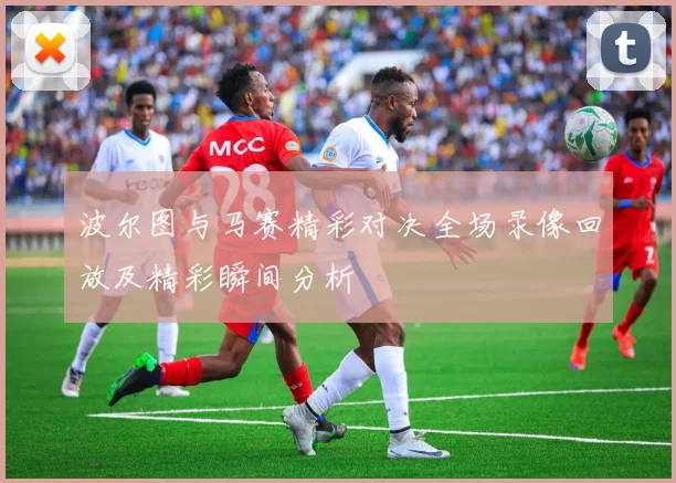 波尔图与马赛精彩对决全场录像回放及精彩瞬间分析