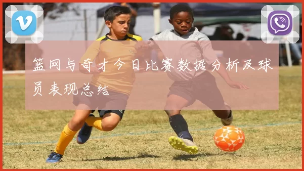 篮网与奇才今日比赛数据分析及球员表现总结
