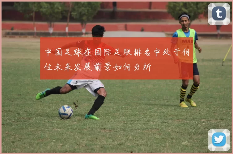 中国足球在国际足联排名中处于何位未来发展前景如何分析