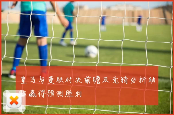 皇马与曼联对决前瞻及竞猜分析助你赢得预测胜利